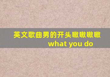 英文歌曲男的开头嗷嗷嗷嗷 what you do